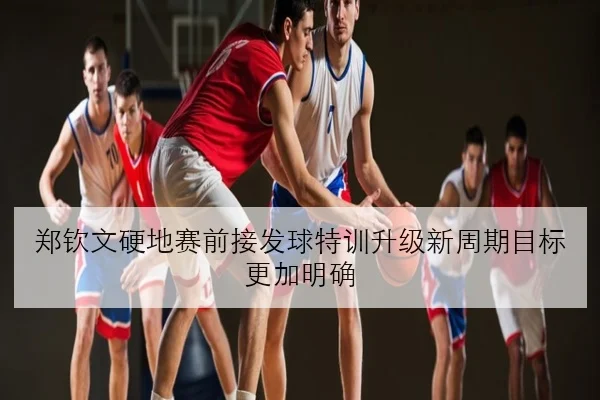 郑钦文硬地赛前接发球特训升级新周期目标更加明确