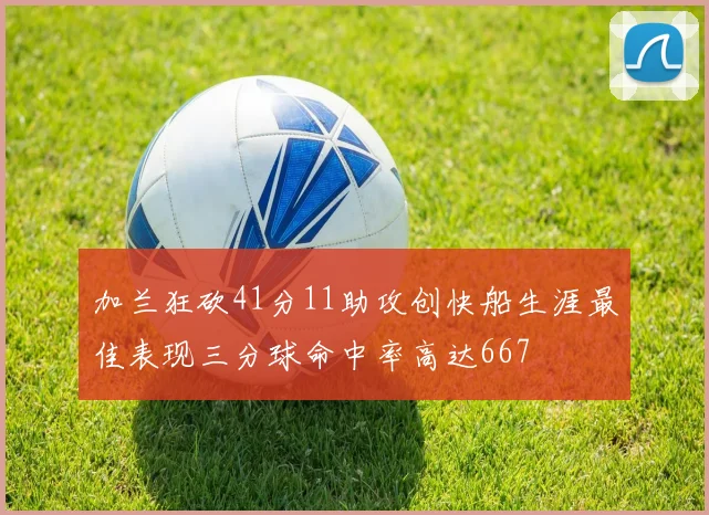 加兰狂砍41分11助攻创快船生涯最佳表现三分球命中率高达667