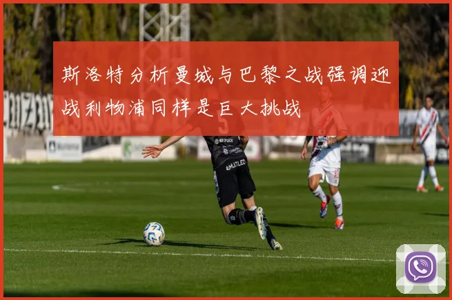 斯洛特分析曼城与巴黎之战强调迎战利物浦同样是巨大挑战