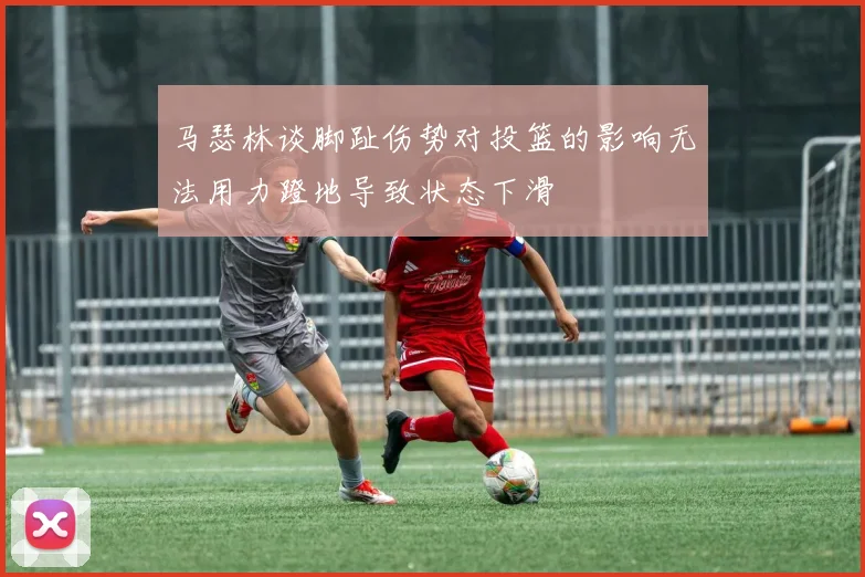 马瑟林谈脚趾伤势对投篮的影响无法用力蹬地导致状态下滑