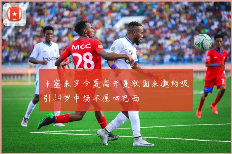 卡塞米罗今夏离开曼联国米邀约吸引34岁中场不愿回巴西