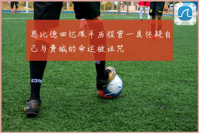 恩比德回忆艰辛历程曾一度怀疑自己与费城的命运被诅咒