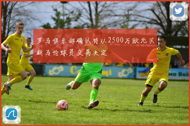 罗马俱乐部确认将以2500万欧元买断马伦球员交易决定