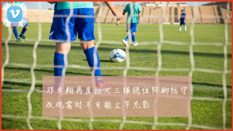 邓卓翔再度救火三镇稳住阵脚防守改观需时不可能立竿见影