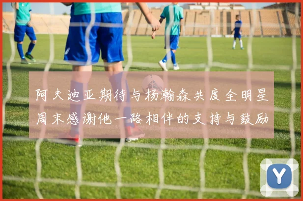 阿夫迪亚期待与杨瀚森共度全明星周末感谢他一路相伴的支持与鼓励