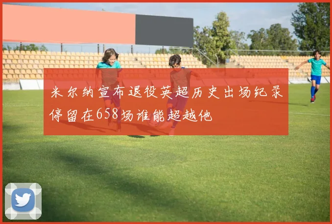 米尔纳宣布退役英超历史出场纪录停留在658场谁能超越他