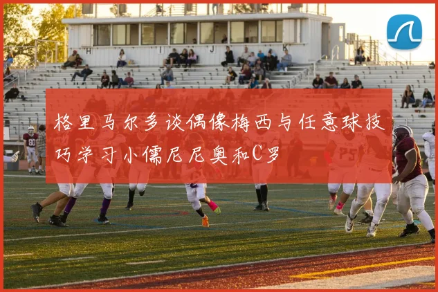 格里马尔多谈偶像梅西与任意球技巧学习小儒尼尼奥和C罗
