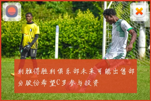 利雅得胜利俱乐部未来可能出售部分股份希望C罗参与投资