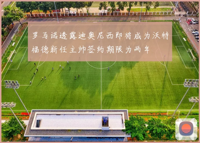 罗马诺透露迪奥尼西即将成为沃特福德新任主帅签约期限为两年